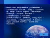 Фауна юры представлена динозаврами – властелинами планеты, которые завоевали три среды жизни: водную – ихтиозавры, наземную – хищные рептилии – альбертозавры и множество растительноядных рептилий, воздушную – плезиозавры и птеродактели. А также в морях расцвет получили головоногие моллюски.