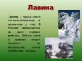 Лавина. Лавина – масса снега соскальзывающая и падающая с гор. В России наблюдается во всех горных районах. Объем снега в лавинах может доходить до нескольких сотен кубических метров.
