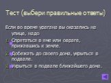 Тест (выбери правильные ответы). Если во время урагана вы оказались на улице, надо Спрятаться в яме или овраге, прижавшись к земле. Добежать до своего дома, укрыться в подвале. Укрыться в подвале ближайшего дома.