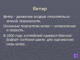 Ветер. Ветер - движение воздуха относительно земной поверхности. Основные показатели ветра – направление и скорость. В 1806 году английский адмирал Френсис Бофорт составил шкалу для оценивания силы ветра.