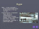 Буря. Буря – очень сильный и продолжительный ветер со скоростью от 62 до 105 км/ч. В зависимости от времени года, места их образования и вовлечения в воздух разных частиц различают песчаные, пыльные, беспыльные, снежные и шквальные бури.