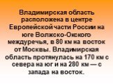 Владимирская область расположена в центре Европейской части России на юге Волжско-Окского междуречья, в 80 км на восток от Москвы. Владимирская область протянулась на 170 км с севера на юг и на 280 км — с запада на восток.