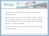 Floods. A flood is an overflow of an expanse of water that submerges land. Flooding may result from the volume of water within a body of water, such as a river or lake, which overflows or breaks levees, with the result that some of the water escapes its usual boundaries. Tropical cyclones also can r