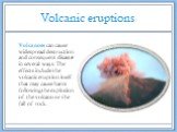 Volcanic eruptions. Volcanoes can cause widespread destruction and consequent disaster in several ways. The effects include the volcanic eruption itself that may cause harm following the explosion of the volcano or the fall of rock.