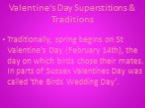 Valentine's Day Superstitions & Traditions. Traditionally, spring begins on St Valentine's Day (February 14th), the day on which birds chose their mates. In parts of Sussex Valentines Day was called 'the Birds Wedding Day'.