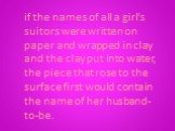 if the names of all a girl's suitors were written on paper and wrapped in clay and the clay put into water, the piece that rose to the surface first would contain the name of her husband-to-be.
