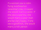 if a woman saw a robin flying overhead on Valentine’s Day, it meant she would marry a sailor. If she saw a sparrow, she would marry a poor man and be very happy. If she saw a goldfinch, she would marry a rich person