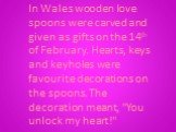 In Wales wooden love spoons were carved and given as gifts on the 14th of February. Hearts, keys and keyholes were favourite decorations on the spoons. The decoration meant, "You unlock my heart!"