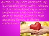Valentine's Day (Saint Valentine's Day) is an occasion celebrated on February 14. It is the traditional day on which people express their love for each other by sending Valentine's cards, presenting flowers, or offering confectionery.
