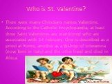 Who is St. Valentine? There were many Christians names Valentine. According to the Catholic Encyclopaedia, at least three Saint Valentines are mentioned who are associated with 14 February. One is described as a priest at Rome, another as a Bishop of Interamna (now Terni in Italy) and the other live