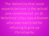 The Valentine that most experts believe is the actual one remembered on St. Valentine's Day was a Roman who was martyred for refusing to give up Christianity.