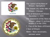 The capital of the State of Illinois - Springfield The largest city in the state of Illinois - Chicago Date of formation of Illinois - December 3, 1818 The population of the State of Illinois - about 12 million people (5 in the USA) 1 Flag of the State of Illinois 2 Seal of Illinois Motto - State so