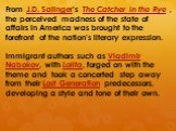 From J.D. Salinger's The Catcher in the Rye , the perceived madness of the state of affairs in America was brought to the forefront of the nation's literary expression. Immigrant authors such as Vladimir Nabokov, with Lolita, forged on with the theme and took a concerted step away from their Lost Ge