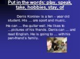 Put in the words: play, speak, take, hobbies, stay, of. Denis Korolev is a ten – year old student. His … are sport and music. He can … the guitar well. He likes to …pictures of his friends. Denis can … and read English. He is going to … with his pen-friend’s family.
