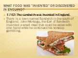What food was "invented" or discovered in England? 1762: The sandwich was invented in England. There is a town named Sandwich in the south of England. John Montagu, the Earl of Sandwich invented a small meal that could be eaten with one hand while he continued his nonstop gambling.
