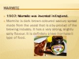 Marmite. 1902: Marmite was invented in England. Marmite is dark brown-coloured savoury spread made from the yeast that is a by-product of the brewing industry. It has a very strong, slightly salty flavour. It is definitely a love-it-or-hate-it type of food.
