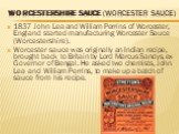 Worcestershire Sauce (Worcester Sauce). 1837 John Lea and William Perrins of Worcester, England started manufacturing Worcester Sauce (Worcestershire). Worcester sauce was originally an Indian recipe, brought back to Britain by Lord Marcus Sandys, ex-Governor of Bengal. He asked two chemists, John L