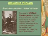 Шекспир Уильям (23 апреля 1564 года – 23 апреля 1616 года). The name of William Shakespeare is known all over the world. The last half of the 16-th and the beginning of the 17-th centuries are known as the Golden Age of English Renaissance and sometimes are called 'The Age of Shakespeare'.