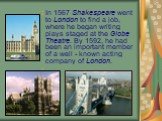 In 1567 Shakespeare went to London to find a job, where he began writing plays staged at the Globe Theatre. By 1592, he had been an important member of a well - known acting company of London.