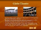 Globe Theatre. The Globe Theatre normally refers to one of three theatres in London associated with William Shakespeare. These are: The original Globe Theatre was built in 1599 by the laying company to which Shakespeare belonged, and destroyed by fire on June 29, 1613. The Globe Theatre that was reb