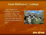 Anne Hathaway's cottage. Anne Hathaway's cottage, a mile from Stratford, where she was born, in 1556 and lived until she married William Shakespeare in 1582.
