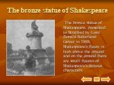 The bronze statue of Shakespeare. The bronze statue of Shakespeare, presented to Stratford by Lord Ronald Sutterland Gower in 1888. Shakespeare's figure is high above the ground and on the ground there are small figures of Shakespeare's famous characters.
