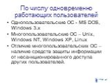 По числу одновременно работающих пользователей. Однопользовательские ОС - MS DOS, Windows 3.x Многопользовательские ОС – Unix, Windows NT, Windows XP, Linux Отличие многопользовательских ОС – наличие средств защиты информации от несанкционированного доступа других пользователей.