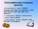 Классификация лазерных дисков: Без возможности записи CD-ROM (Compact Disk Read Only Memory) и DVD-ROM (Digital Video Disk Read Only Memory) ; С однократной записью и многократным чтением CD-R и DVD-R; С многократной записью CD-RW и DVD-RW (RW – Re Writable).