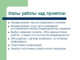 Этапы работы над проектом: Формирование тем исследования учеников. Формирование групп для проведения исследования, выбор индивидуальных заданий. Выбор названия проекта. Обсуждение плана работы учащихся в группе или индивидуально. Обсуждение с детьми возможных источников информации. Подготовка презен