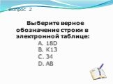 Вопрос 2. Выберите верное обозначение строки в электронной таблице: A. 18D B. К13 C. 34 D. АВ