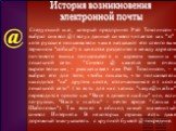 Следующий шаг, который предпринял Рей Томлинсон - выбрал символ @ (вслух данный символ читается как "эт", хотя русские пользователи чаще называют его сленговым термином "собака") в качестве разделителя между адресом почтового ящика пользователя и адресом машины в локальной сети. 