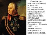 К несчастью, находясь в Пруссии, М.Кутузов простудился и несмотря на все усилия врачей 28 апреля 1813 г. скончался. Тело полководца забальзамировали и отправили в Петербург. 25 июня 1813 г. его торжественно похоронили в Казанском соборе.