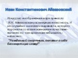 Искусство изображения моря принесло И.К. Айвазовскому всемирную известность. И не случайно на могиле мариниста, которого хоронили со всеми воинскими почестями - явление по тем временам небывалое,- написано: "Рожденный смертным, оставил о себе бессмертную славу!"