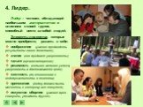 Лидер – человек, обладающий наибольшим авторитетом и влиянием в своей группе, способный вести за собой людей. Элементы лидерства, которые можно приобрести, развить в себе: воображение (умение предвидеть результаты своих действий); знания (они придают уверенность); талант (организаторский); решимость