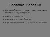 Продолжение лекции. Фирма обладает тремя совокупностями основных характеристик: - цели и ценности - ресурсы и способности - организационная структура и системы