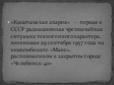 «Кыштымская авария» — первая в СССР радиационная чрезвычайная ситуация техногенного характера, возникшая 29 сентября 1957 года на химкомбинате «Маяк», расположенном в закрытом городе «Челябинск-40»