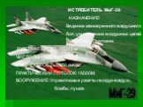 МиГ-29. ИСТРЕБИТЕЛЬ МиГ-29 НАЗНАЧЕНИЕ: Ведение маневренного воздушного боя, уничтожение воздушных целей. ЭКИПАЖ: 1 человек. ВЗЛЕТНАЯ МАССА: 15240 кг. ЧИСЛО ДВИГАТЕЛЕЙ: 2 (РД-33) МАКС. СКОРОСТЬ:2450 км/час. ПРАКТИЧЕСКИЙ ПОТОЛОК: 18000 М. ВООРУЖЕНИЕ: Управляемые ракеты «воздух-воздух», бомбы, пушка.