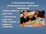 3.Познавательные универсальные действия включают. 1.Общеучебные действия 2.Логические действия 3.Постановка и решение проблемы.