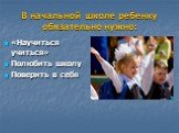 В начальной школе ребенку обязательно нужно: «Научиться учиться» Полюбить школу Поверить в себя