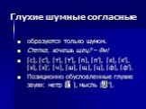 Глухие шумные согласные. образуются только шумом. Степка, хочешь щец? – Фи! [с], [с’], [т], [т’], [п], [п’], [к], [к’], [х], [х]’, [ч], [ш], [щ], [ц], [ф], [ф’]. Позиционно обусловленные глухие звуки: метр [ ], мысль [ ’].