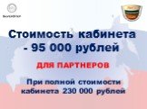 Стоимость кабинета - 95 000 рублей. для партнеров. При полной стоимости кабинета 230 000 рублей
