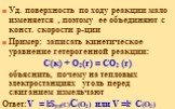 Уд. поверхность по ходу реакции мало изменяется , поэтому ее объединяют с конст. скорости р-ции Пример: записать кинетическое уравнение гетерогенной реакции: C(к) + O2(г) = CO2 (г) объяснить, почему на тепловых электростанциях уголь перед сжиганием измельчают Ответ:V = kSуд(C)С(O2) или V =ki С(O2)