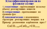 Классификация процессов по фазовому составу. 1) гомогенные - протекающие по всему объему реагирующих веществ 2) гетерогенные - протекающие на границе фаз 3) топохимические c изменением структуры реагирующих твердых в-в Пример: разложение карбонатов при to CaCO3 (кр)=CaO(кр)+CO2 (газ)