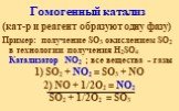 Гомогенный катализ. (кат-р и реагент образуют одну фазу) Пример: получение SO3 окислением SO2 в технологии получения H2SO4 Катализатор NO2 ; все вещества - газы 1) SO2 + NO2 = SO3 + NO 2) NO + 1/2О2 = NO2 SO2 + 1/2О2 = SO3