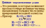 Цепные - неразветвленные р-ции. Это реакции, в которых возникают промежуточные активные частицы, вызывающее большое число (цепь) превращений исходной молекулы Пример: H2+Cl2 = 2HCl Cl2 = 2Cl• H2 + Cl• = HCl + H• H• + Cl2 = HCl + Cl• и т.д. h