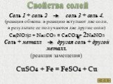 Свойства солей. Соль 1 + соль 2 соль 3 + соль 4. (реакция обмена: в реакцию вступают две соли, в результате ее получаются две другие соли) Ca(NO3)2 + Na2CO3 = CaCO3 + 2NaNO3 Соль + металл другая соль + другой металл. (реакция замещения) CuSO4 + Fe = FeSO4 + Cu