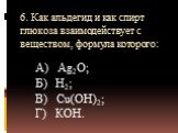 6. Как альдегид и как спирт глюкоза взаимодействует с веществом, формула которого: А) Аg2О; Б) Н2; В) Сu(ОН)2; Г) КОН.