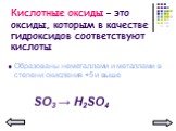 Кислотные оксиды – это оксиды, которым в качестве гидроксидов соответствуют кислоты. Образованы неметаллами и металлами в степени окисления +5 и выше. SО3 → Н2SО4