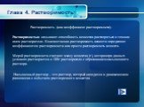 Глава 4. Растворимость. Растворимость (или коэффициент растворимости). Растворимостью называют способность вещества растворяться в том или ином растворителе. Количественно растворимость веществ определяют коэффициентом растворимости или просто растворимость веществ. Мерой растворимости считают массу