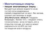 Многоатомные спирты Низшие многоатомные спирты – бесцветные вязкие жидкости из-за густой сетки водородных связей,сладковатые на вкус, без запаха, хорошо растворимы в воде. Этиленгликоль ядовит! Глицерин безвреден. Кроме того, глицерин очень гигроскопичен: если оставить его в открытом сосуде, его мас